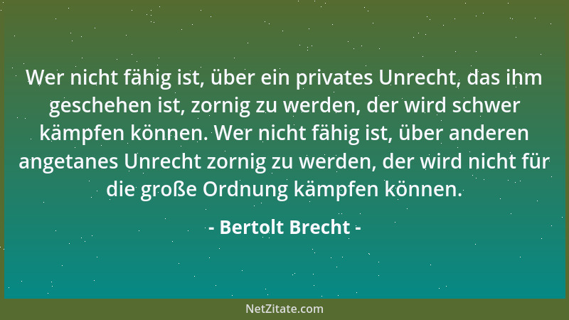 Bertolt Brecht - Wer nicht fähig ist, über ein privates Unrecht, das ihm geschehen ist, zornig zu werden, der wird schwer k...