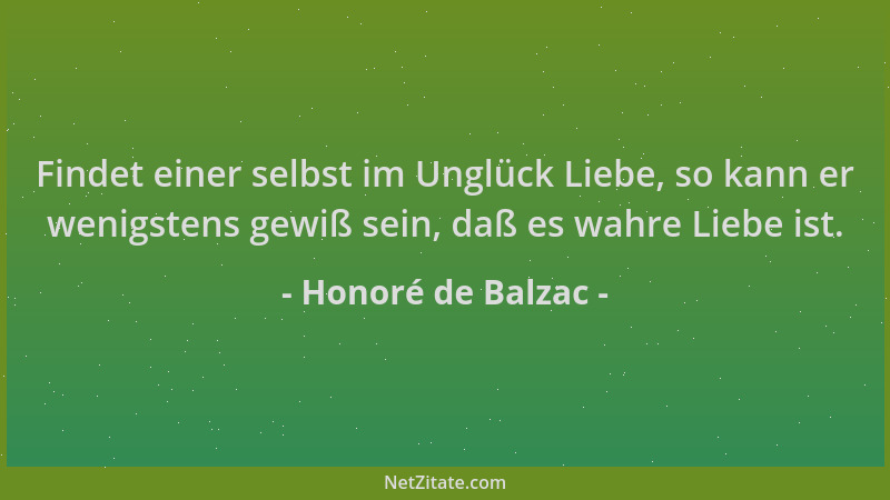 Honoré de Balzac - Findet einer selbst im Unglück Liebe, so kann er wenigstens gewiß sein, daß es wahre Liebe ist....