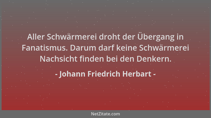 Johann Friedrich Herbart - Aller Schwärmerei droht der Übergang in Fanatismus. Darum darf keine Schwärmerei Nachsicht finde...