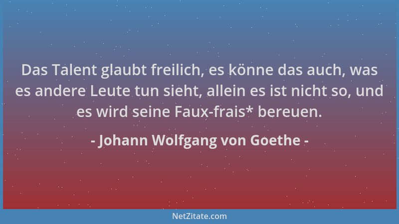 Johann Wolfgang von Goethe - Das Talent glaubt freilich, es könne das auch, was es andere Leute tun sieht, allein es ist ni...