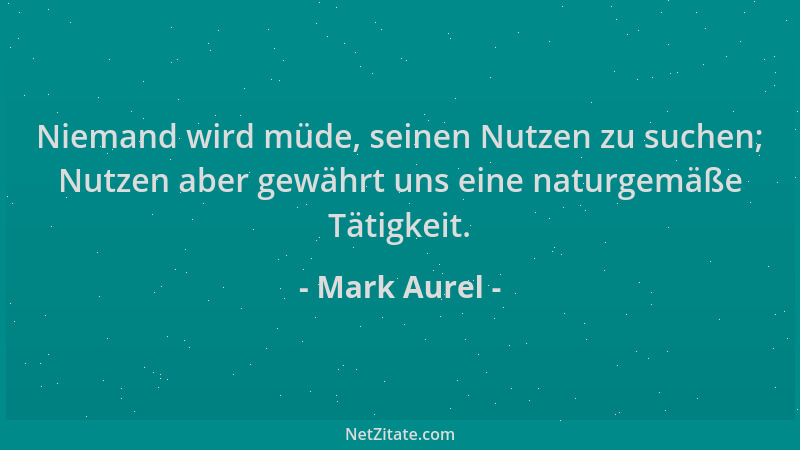 Mark Aurel - Niemand wird müde, seinen Nutzen zu suchen; Nutzen aber gewährt uns eine naturgemäße Tätigkeit....
