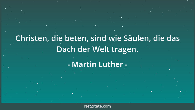 Martin Luther - Christen, die beten, sind wie Säulen, die das Dach der Welt tragen....