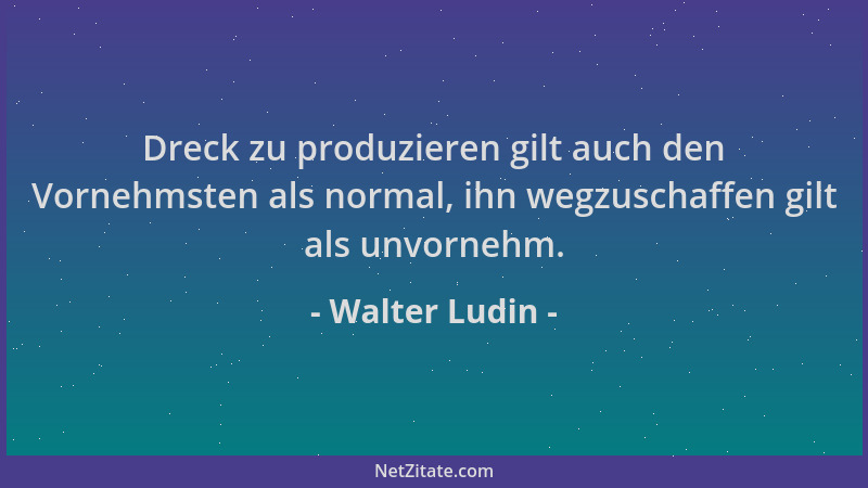 Walter Ludin - Dreck zu produzieren gilt auch den Vornehmsten als normal, ihn wegzuschaffen gilt als unvornehm....