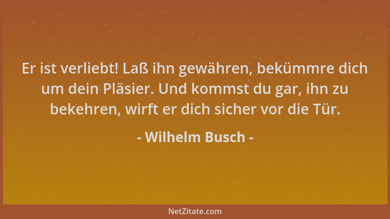 Wilhelm Busch - Er ist verliebt! Laß ihn gewähren, bekümmre dich um dein Pläsier. Und kommst du gar, ihn zu bekehren, wirft...
