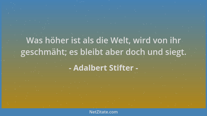 Adalbert Stifter - Was höher ist als die Welt, wird von ihr geschmäht; es bleibt aber doch und siegt....
