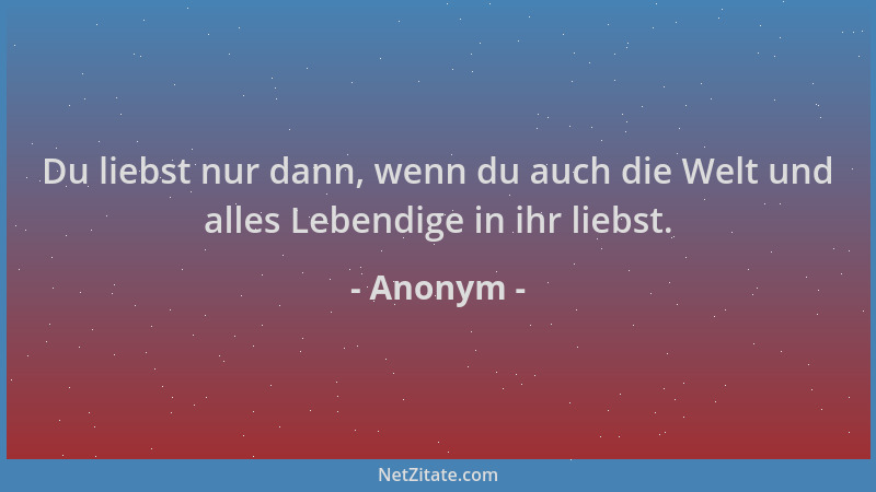 Anonym - Du liebst nur dann, wenn du auch die Welt und alles Lebendige in ihr liebst....