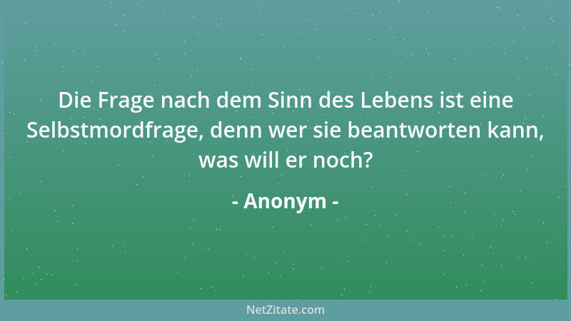 Anonym - Die Frage nach dem Sinn des Lebens ist eine Selbstmordfrage, denn wer sie beantworten kann, was will er noch?...