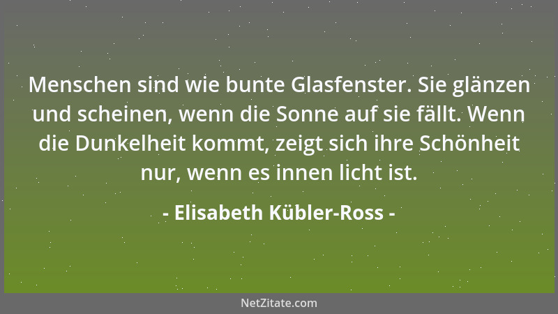 Elisabeth Kübler-Ross - Menschen sind wie bunte Glasfenster. Sie glänzen und scheinen, wenn die Sonne auf sie fällt. Wenn d...