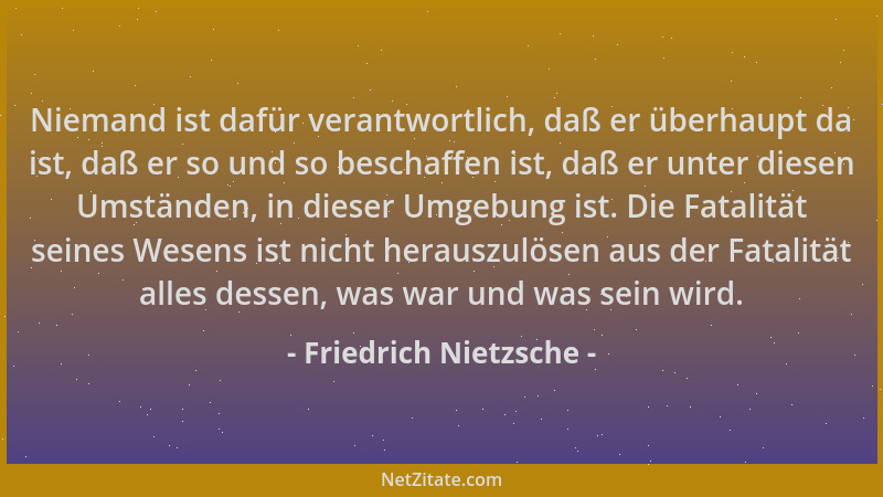 Friedrich Nietzsche - Niemand ist dafür verantwortlich, daß er überhaupt da ist, daß er so und so beschaffen ist, daß er un...