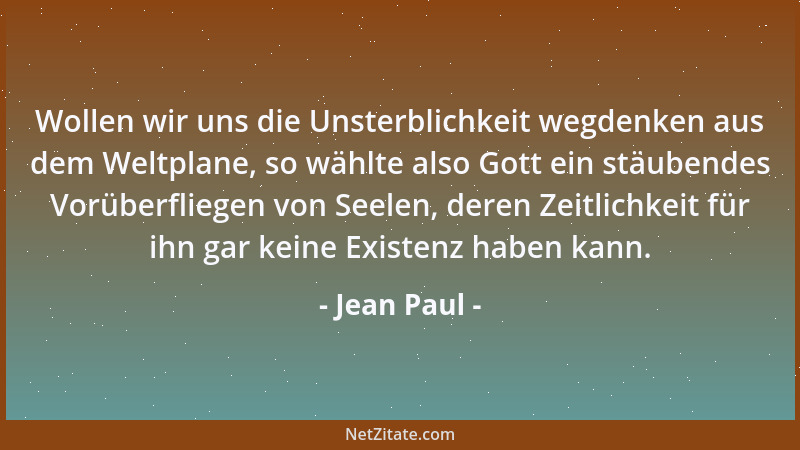 Jean Paul - Wollen wir uns die Unsterblichkeit wegdenken aus dem Weltplane, so wählte also Gott ein stäubendes Vorüberflieg...