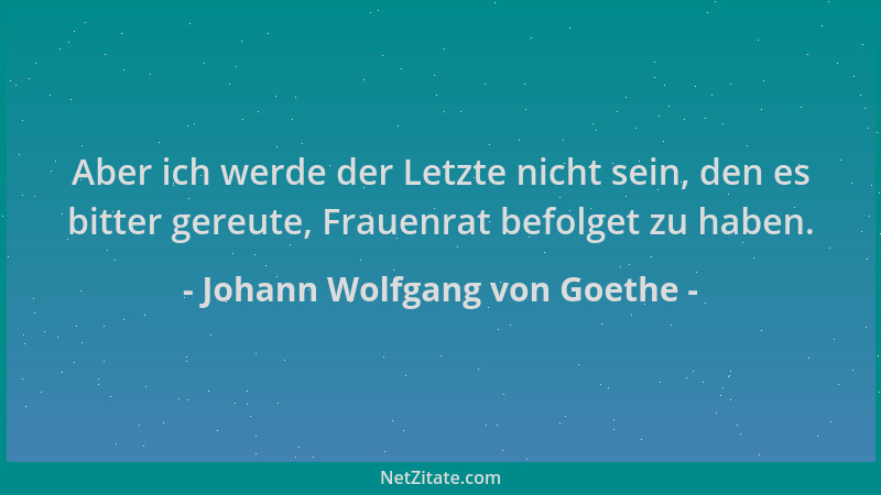 Johann Wolfgang von Goethe - Aber ich werde der Letzte nicht sein, den es bitter gereute, Frauenrat befolget zu haben....