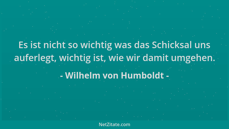 Wilhelm von Humboldt - Es ist nicht so wichtig was das Schicksal uns auferlegt, wichtig ist, wie wir damit umgehen....
