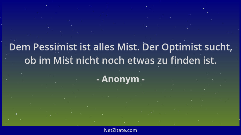 Anonym - Dem Pessimist ist alles Mist. Der Optimist sucht, ob im Mist nicht noch etwas zu finden ist....