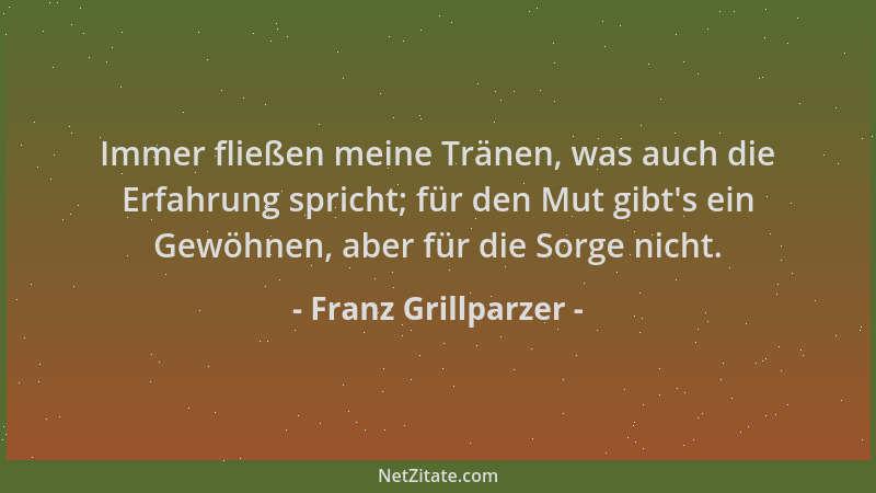 Franz Grillparzer - Immer fließen meine Tränen, was auch die Erfahrung spricht; für den Mut gibt 's ein Gewöhnen, aber für d...