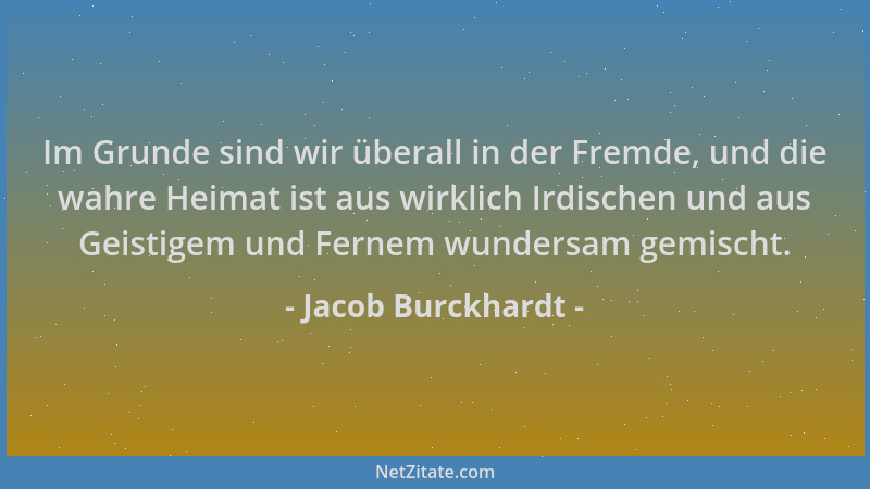 Jacob Burckhardt - Im Grunde sind wir überall in der Fremde, und die wahre Heimat ist aus wirklich Irdischen und aus Geisti...
