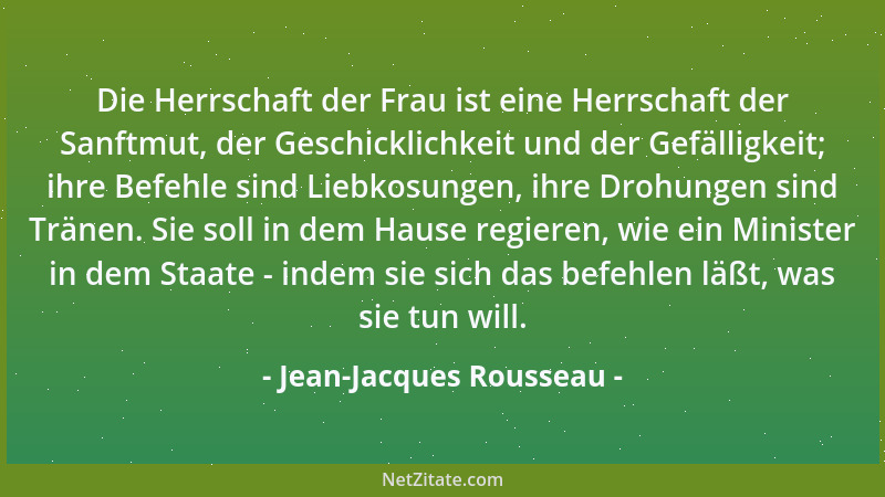 Jean-Jacques Rousseau - Die Herrschaft der Frau ist eine Herrschaft der Sanftmut, der Geschicklichkeit und der Gefälligkeit...
