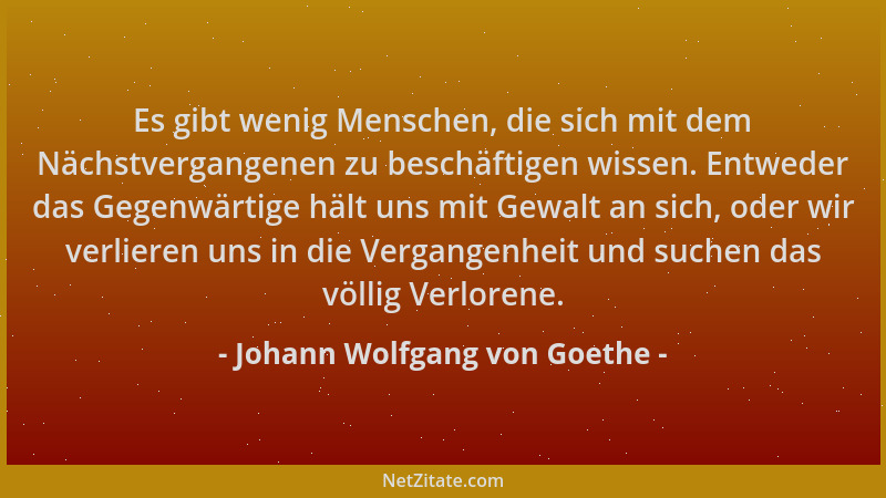 Johann Wolfgang von Goethe - Es gibt wenig Menschen, die sich mit dem Nächstvergangenen zu beschäftigen wissen. Entweder da...