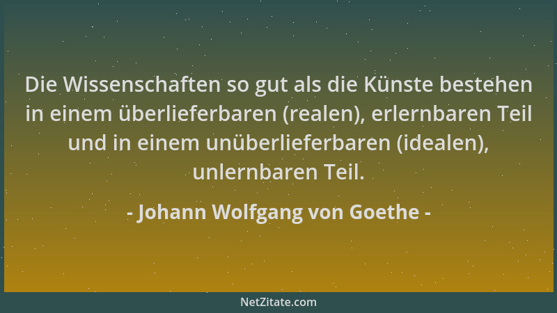 Johann Wolfgang von Goethe - Die Wissenschaften so gut als die Künste bestehen in einem überlieferbaren (realen), erlernbar...