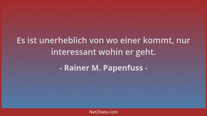 Rainer M. Papenfuss - Es ist unerheblich von wo einer kommt, nur interessant wohin er geht....
