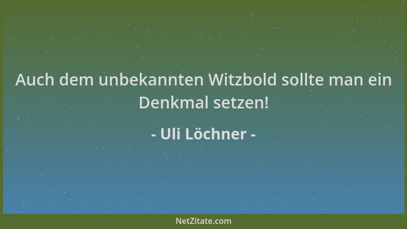 Uli Löchner - Auch dem unbekannten Witzbold sollte man ein Denkmal setzen!...