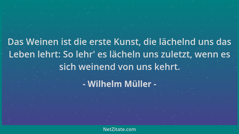 Wilhelm Müller - Das Weinen ist die erste Kunst, die lächelnd uns das Leben lehrt: So lehr ' es lächeln uns zuletzt, wenn es...
