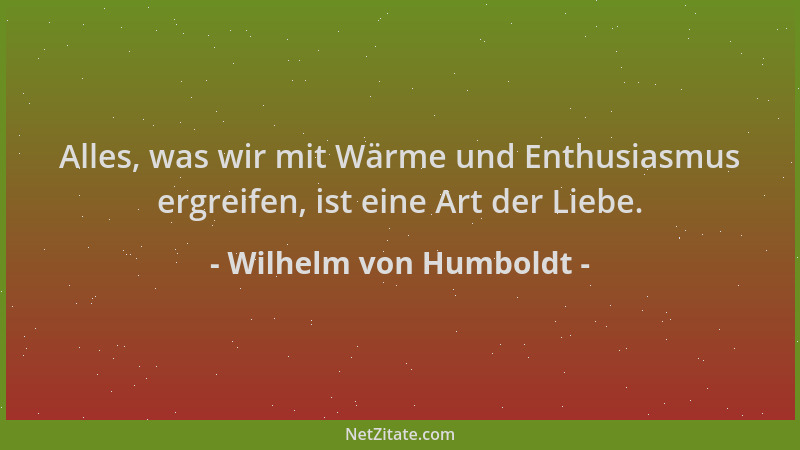 Wilhelm von Humboldt - Alles, was wir mit Wärme und Enthusiasmus ergreifen, ist eine Art der Liebe....