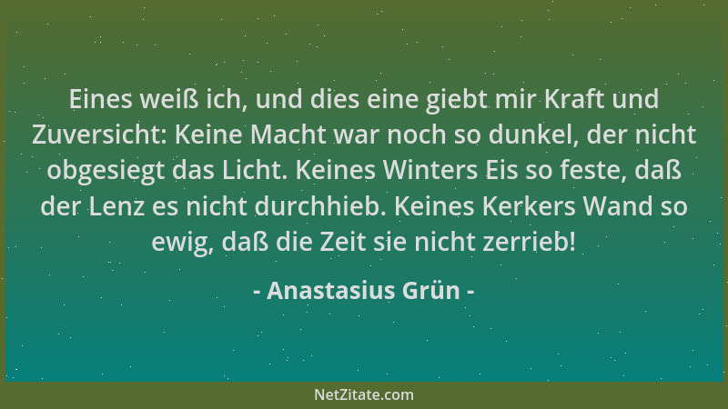 Anastasius Grün - Eines weiß ich, und dies eine giebt mir Kraft und Zuversicht: Keine Macht war noch so dunkel, der nicht o...