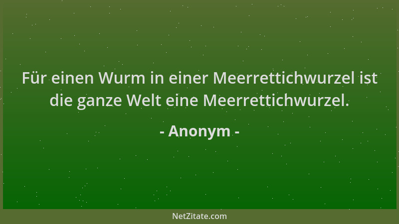 Anonym - Für einen Wurm in einer Meerrettichwurzel ist die ganze Welt eine Meerrettichwurzel....