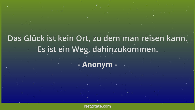 Anonym - Das Glück ist kein Ort, zu dem man reisen kann. Es ist ein Weg, dahinzukommen....
