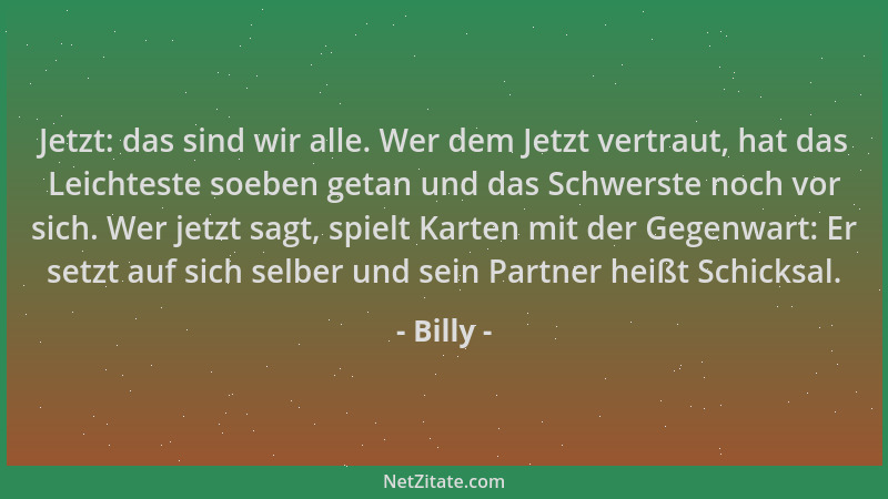 Billy - Jetzt: das sind wir alle. Wer dem Jetzt vertraut, hat das Leichteste soeben getan und das Schwerste noch vor sich....