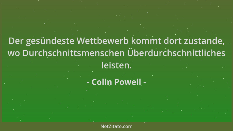 Colin Powell - Der gesündeste Wettbewerb kommt dort zustande, wo Durchschnittsmenschen Überdurchschnittliches leisten....
