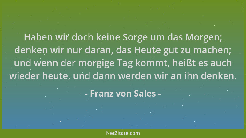 Franz von Sales - Haben wir doch keine Sorge um das Morgen; denken wir nur daran, das Heute gut zu machen; und wenn der mor...