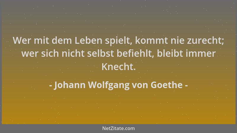 Johann Wolfgang von Goethe - Wer mit dem Leben spielt, kommt nie zurecht; wer sich nicht selbst befiehlt, bleibt immer Knec...