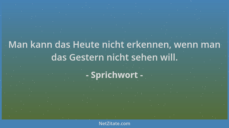Sprichwort - Man kann das Heute nicht erkennen, wenn man das Gestern nicht sehen will....