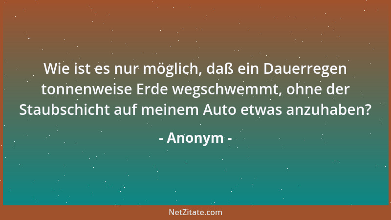 Anonym - Wie ist es nur möglich, daß ein Dauerregen tonnenweise Erde wegschwemmt, ohne der Staubschicht auf meinem Auto etw...