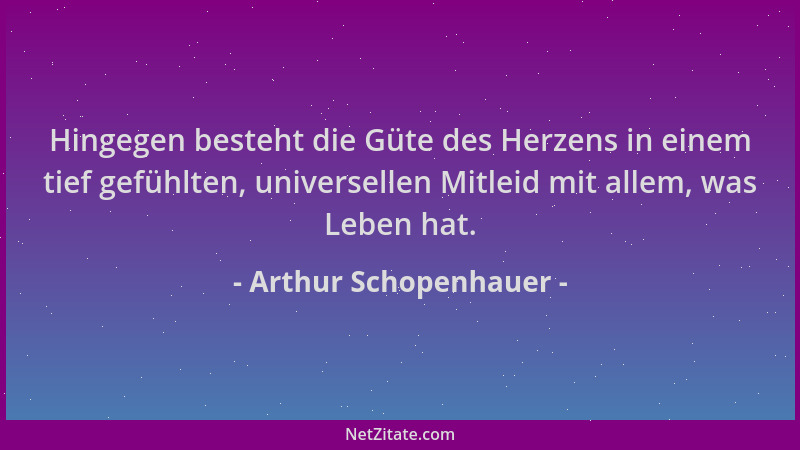 Arthur Schopenhauer - Hingegen besteht die Güte des Herzens in einem tief gefühlten, universellen Mitleid mit allem, was Le...
