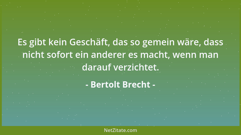 Bertolt Brecht - Es gibt kein Geschäft, das so gemein wäre, dass nicht sofort ein anderer es macht, wenn man darauf verzich...