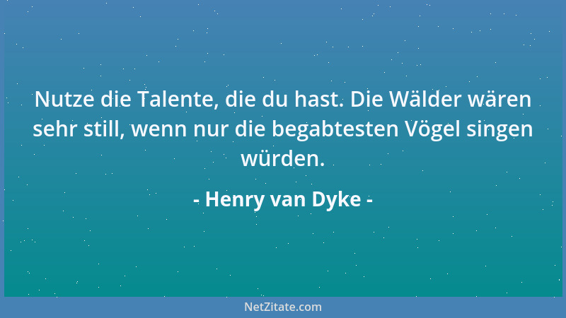 Henry van Dyke - Nutze die Talente, die du hast. Die Wälder wären sehr still, wenn nur die begabtesten Vögel singen würden....