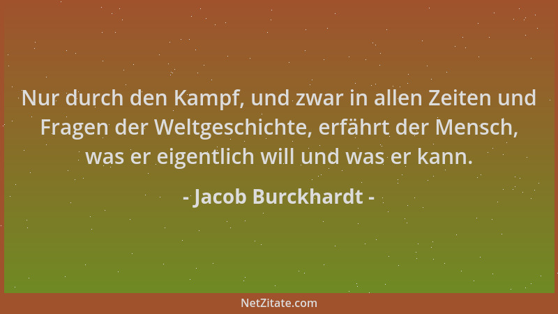 Jacob Burckhardt - Nur durch den Kampf, und zwar in allen Zeiten und Fragen der Weltgeschichte, erfährt der Mensch, was er...