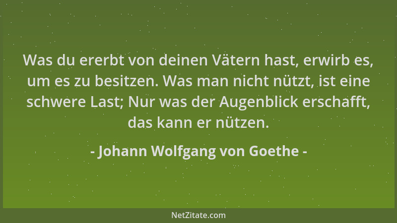 Johann Wolfgang von Goethe - Was du ererbt von deinen Vätern hast, erwirb es, um es zu besitzen. Was man nicht nützt, ist e...
