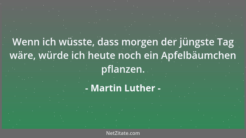 Martin Luther - Wenn ich wüsste, dass morgen der jüngste Tag wäre, würde ich heute noch ein Apfelbäumchen pflanzen....