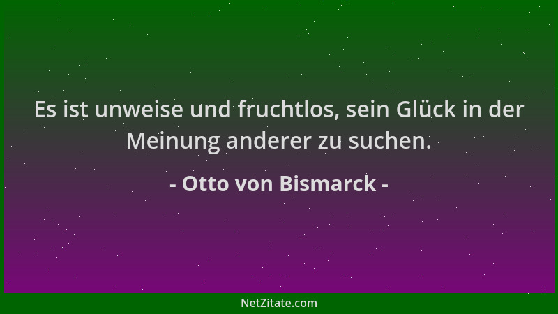 Otto von Bismarck - Es ist unweise und fruchtlos, sein Glück in der Meinung anderer zu suchen....