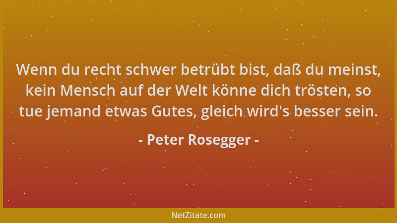Peter Rosegger - Wenn du recht schwer betrübt bist, daß du meinst, kein Mensch auf der Welt könne dich trösten, so tue jema...