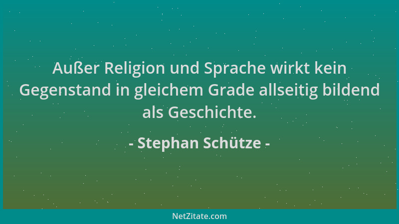 Stephan Schütze - Außer Religion und Sprache wirkt kein Gegenstand in gleichem Grade allseitig bildend als Geschichte....