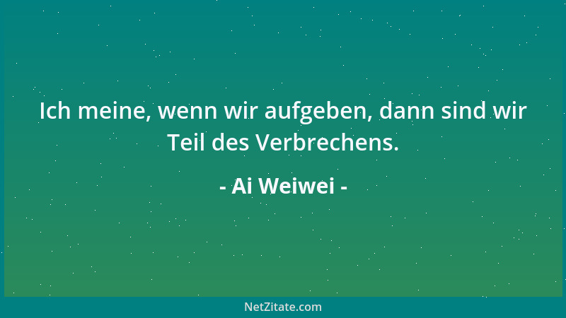 Ai Weiwei - Ich meine, wenn wir aufgeben, dann sind wir Teil des Verbrechens....