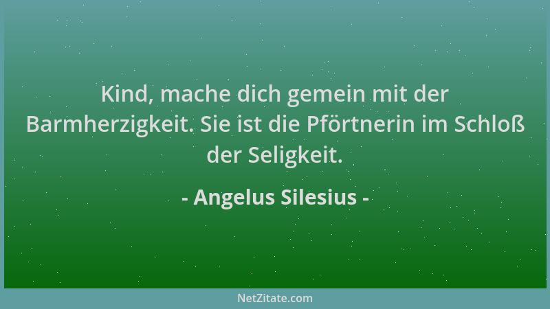 Angelus Silesius - Kind, mache dich gemein mit der Barmherzigkeit. Sie ist die Pförtnerin im Schloß der Seligkeit....