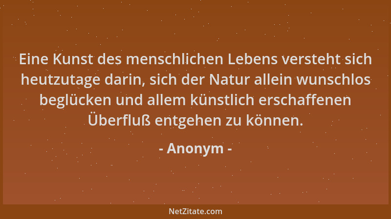 Anonym - Eine Kunst des menschlichen Lebens versteht sich heutzutage darin, sich der Natur allein wunschlos beglücken und a...