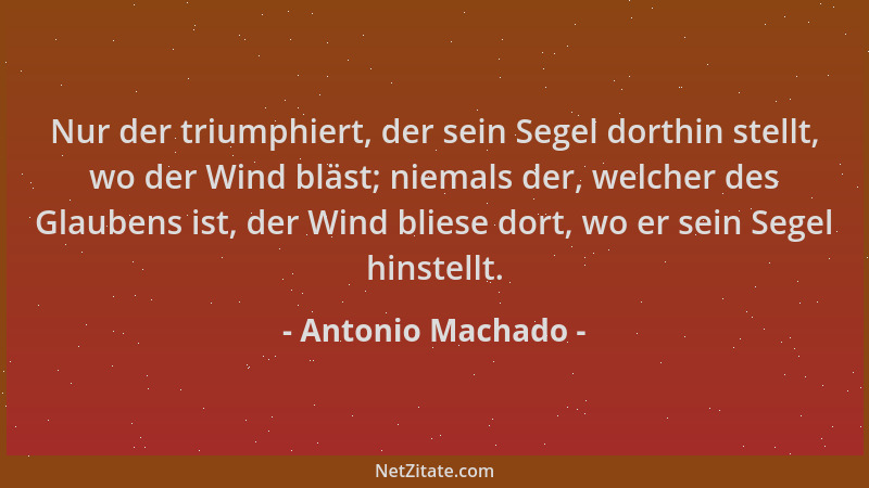 Antonio Machado - Nur der triumphiert, der sein Segel dorthin stellt, wo der Wind bläst; niemals der, welcher des Glaubens...