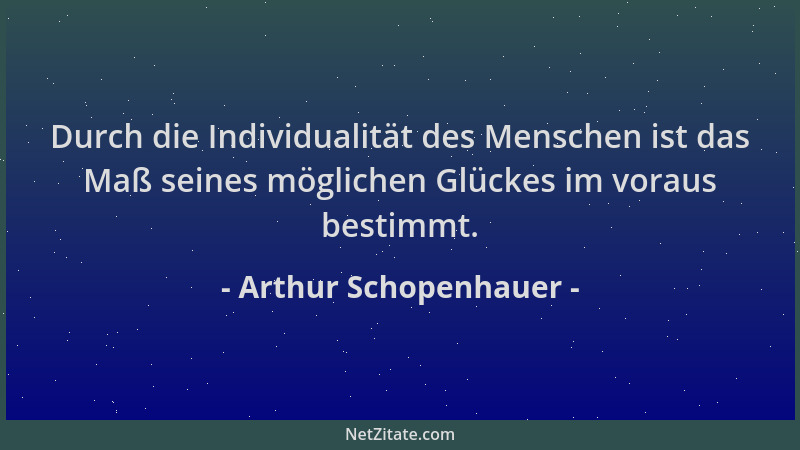 Arthur Schopenhauer - Durch die Individualität des Menschen ist das Maß seines möglichen Glückes im voraus bestimmt....