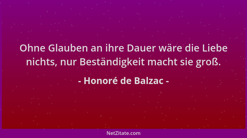 Honoré de Balzac - Ohne Glauben an ihre Dauer wäre die Liebe nichts, nur Beständigkeit macht sie groß....